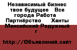 Независимый бизнес-твое будущее - Все города Работа » Партнёрство   . Ханты-Мансийский,Радужный г.